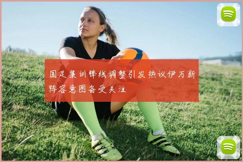 国足集训锋线调整引发热议伊万新阵容意图备受关注