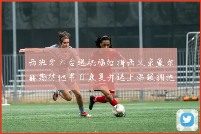 西班牙六台送祝福给梅西父亲豪尔赫期待他早日康复并送上温暖拥抱