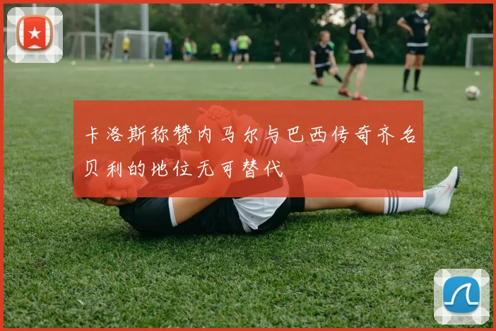 卡洛斯称赞内马尔与巴西传奇齐名贝利的地位无可替代