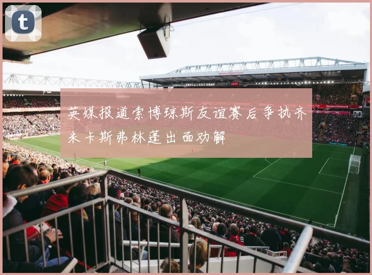 英媒报道索博琼斯友谊赛后争执齐米卡斯弗林蓬出面劝解
