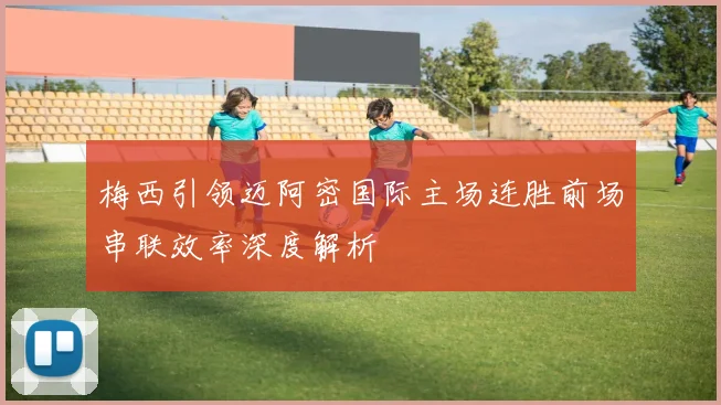 梅西引领迈阿密国际主场连胜前场串联效率深度解析