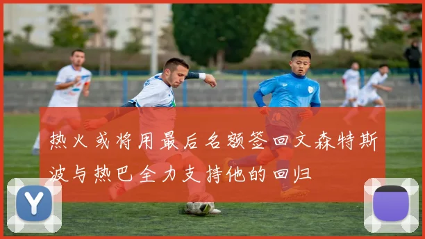 热火或将用最后名额签回文森特斯波与热巴全力支持他的回归